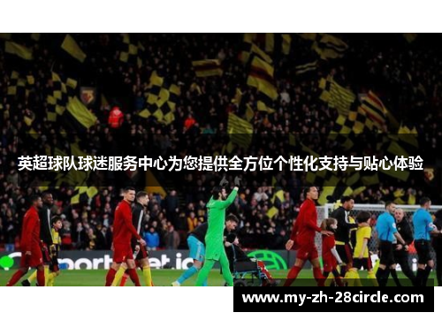 英超球队球迷服务中心为您提供全方位个性化支持与贴心体验