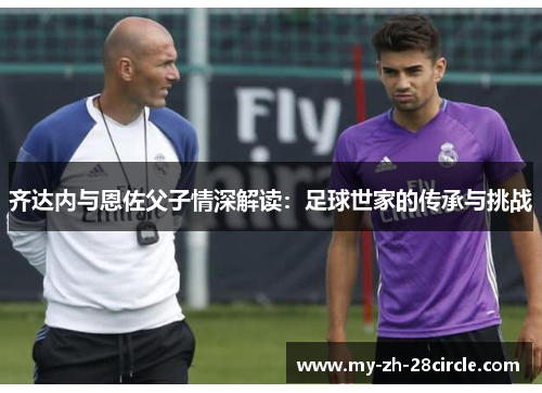 齐达内与恩佐父子情深解读：足球世家的传承与挑战