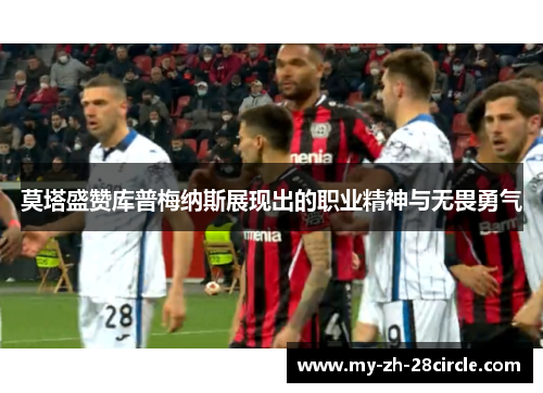 莫塔盛赞库普梅纳斯展现出的职业精神与无畏勇气 莫塔盛赞库普梅纳斯展现出的职业精神与无畏勇气