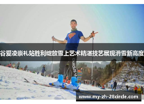谷爱凌崇礼站胜利绽放雪上艺术精湛技艺展现滑雪新高度