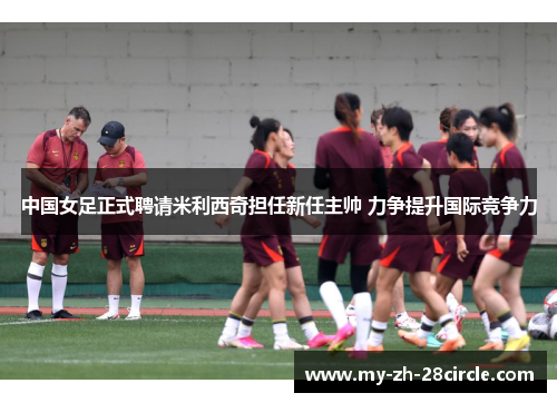 中国女足正式聘请米利西奇担任新任主帅 力争提升国际竞争力