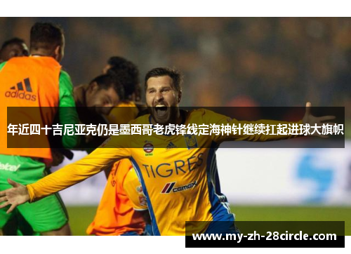 年近四十吉尼亚克仍是墨西哥老虎锋线定海神针继续扛起进球大旗帜