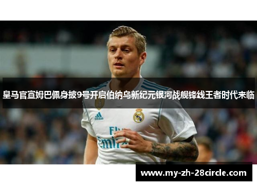 皇马官宣姆巴佩身披9号开启伯纳乌新纪元银河战舰锋线王者时代来临